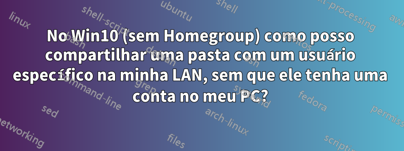 No Win10 (sem Homegroup) como posso compartilhar uma pasta com um usuário específico na minha LAN, sem que ele tenha uma conta no meu PC?