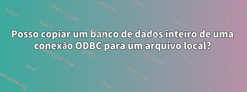 Posso copiar um banco de dados inteiro de uma conexão ODBC para um arquivo local?