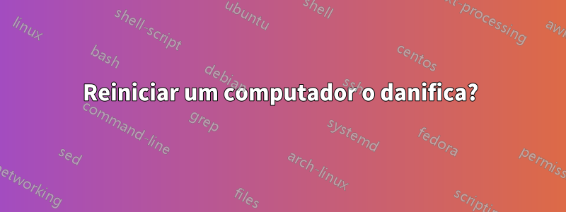 Reiniciar um computador o danifica?