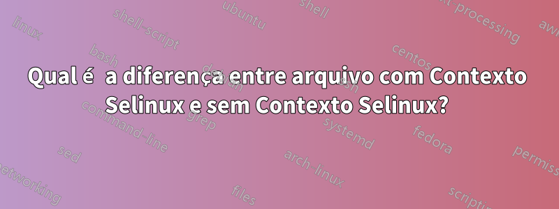 Qual é a diferença entre arquivo com Contexto Selinux e sem Contexto Selinux?