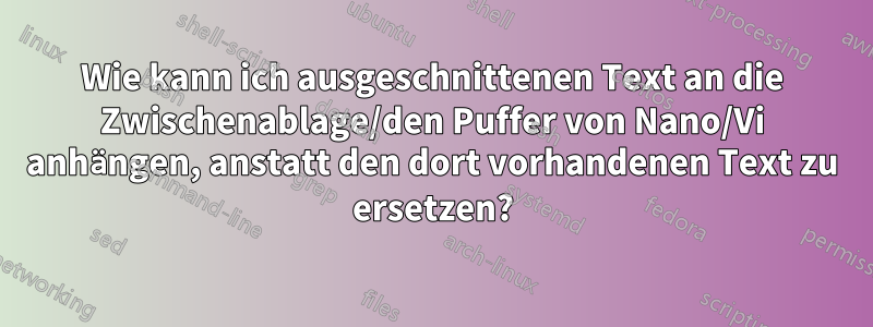 Wie kann ich ausgeschnittenen Text an die Zwischenablage/den Puffer von Nano/Vi anhängen, anstatt den dort vorhandenen Text zu ersetzen?