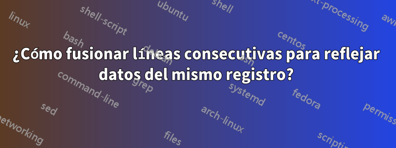 ¿Cómo fusionar líneas consecutivas para reflejar datos del mismo registro?
