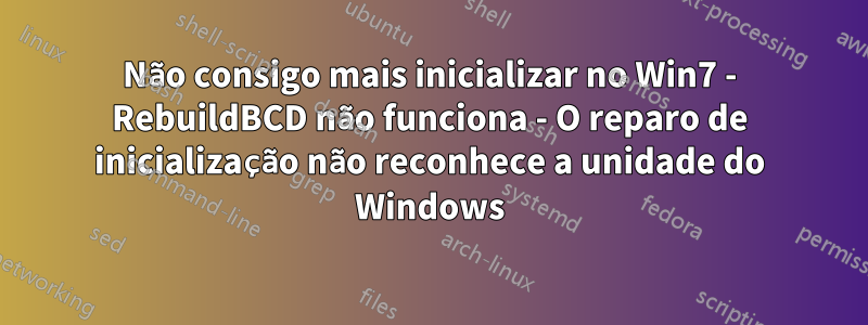 Não consigo mais inicializar no Win7 - RebuildBCD não funciona - O reparo de inicialização não reconhece a unidade do Windows
