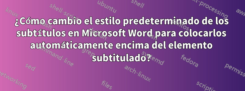 ¿Cómo cambio el estilo predeterminado de los subtítulos en Microsoft Word para colocarlos automáticamente encima del elemento subtitulado?
