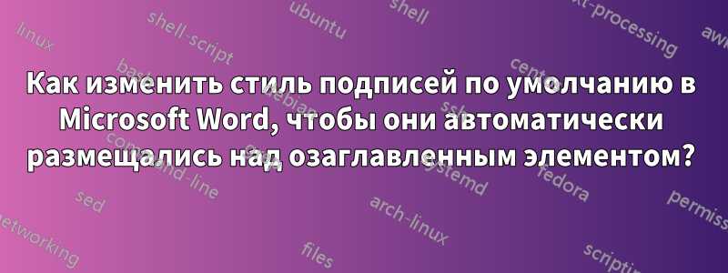 Как изменить стиль подписей по умолчанию в Microsoft Word, чтобы они автоматически размещались над озаглавленным элементом?