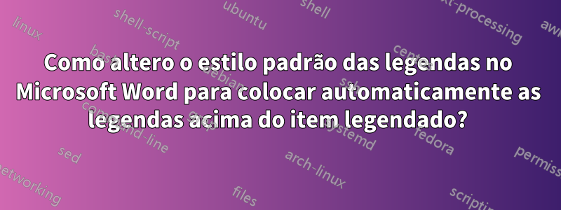 Como altero o estilo padrão das legendas no Microsoft Word para colocar automaticamente as legendas acima do item legendado?