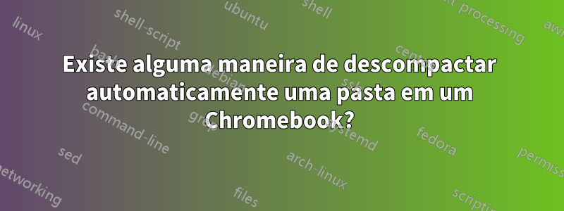 Existe alguma maneira de descompactar automaticamente uma pasta em um Chromebook?