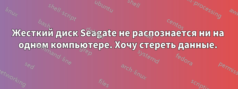 Жесткий диск Seagate не распознается ни на одном компьютере. Хочу стереть данные.