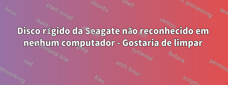 Disco rígido da Seagate não reconhecido em nenhum computador - Gostaria de limpar