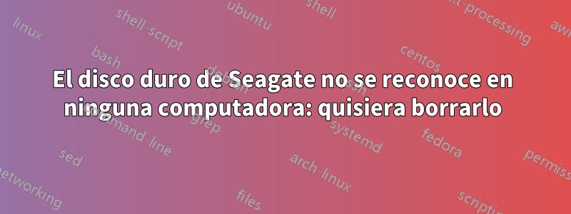El disco duro de Seagate no se reconoce en ninguna computadora: quisiera borrarlo