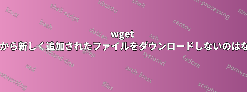 wget がサーバーから新しく追加されたファイルをダウンロードしないのはなぜですか?