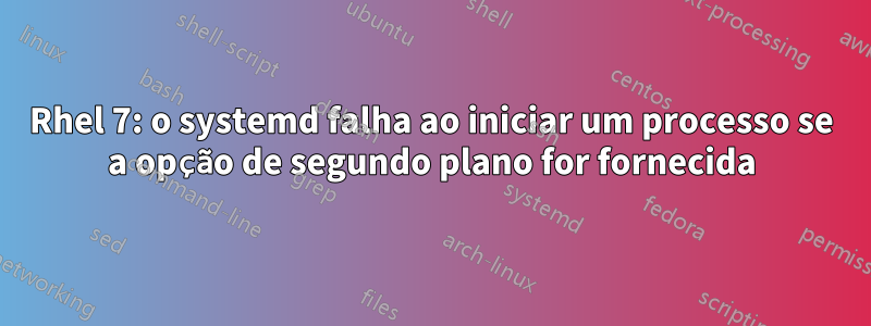 Rhel 7: o systemd falha ao iniciar um processo se a opção de segundo plano for fornecida