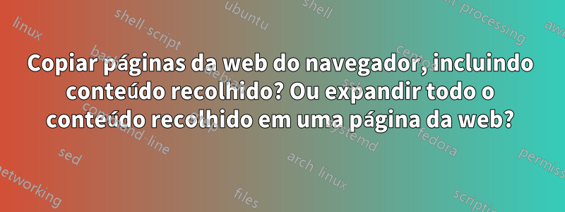 Copiar páginas da web do navegador, incluindo conteúdo recolhido? Ou expandir todo o conteúdo recolhido em uma página da web?