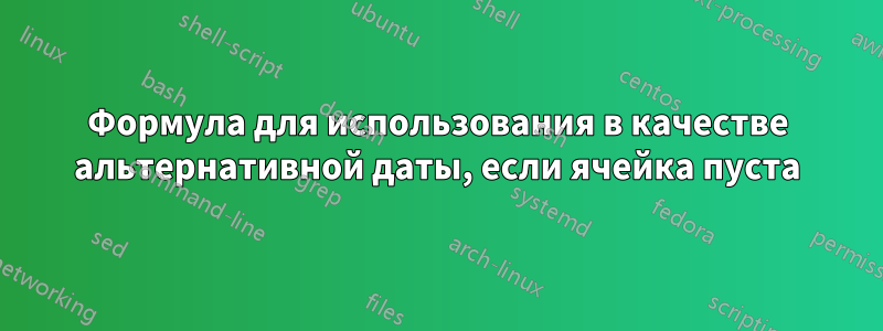 Формула для использования в качестве альтернативной даты, если ячейка пуста