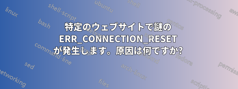 特定のウェブサイトで謎の ERR_CONNECTION_RESET が発生します。原因は何ですか?