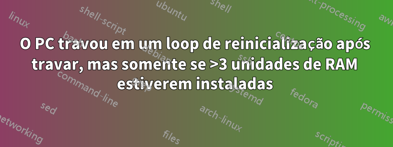 O PC travou em um loop de reinicialização após travar, mas somente se >3 unidades de RAM estiverem instaladas