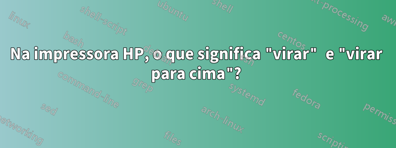 Na impressora HP, o que significa "virar" e "virar para cima"?