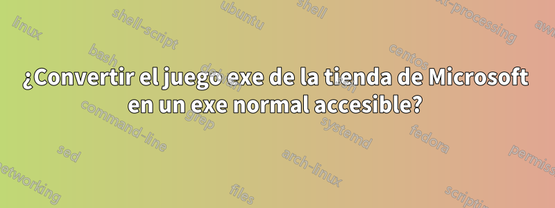 ¿Convertir el juego exe de la tienda de Microsoft en un exe normal accesible?