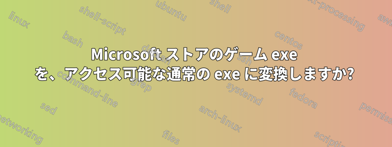 Microsoft ストアのゲーム exe を、アクセス可能な通常の exe に変換しますか?