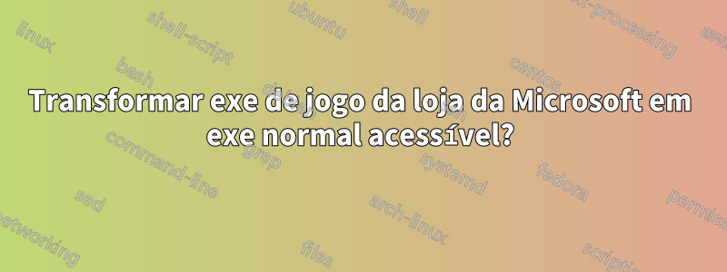 Transformar exe de jogo da loja da Microsoft em exe normal acessível?