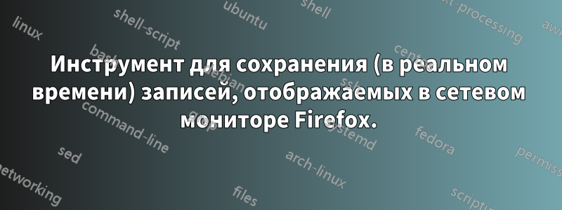 Инструмент для сохранения (в реальном времени) записей, отображаемых в сетевом мониторе Firefox.