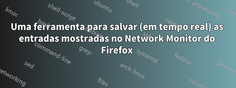 Uma ferramenta para salvar (em tempo real) as entradas mostradas no Network Monitor do Firefox