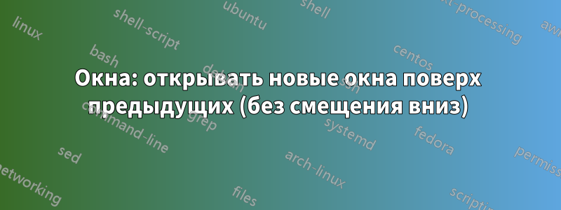 Окна: открывать новые окна поверх предыдущих (без смещения вниз)