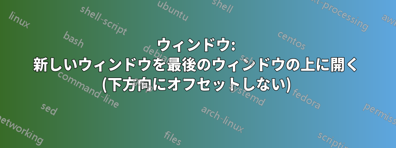 ウィンドウ: 新しいウィンドウを最後のウィンドウの上に開く (下方向にオフセットしない)