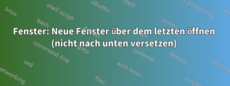 Fenster: Neue Fenster über dem letzten öffnen (nicht nach unten versetzen)