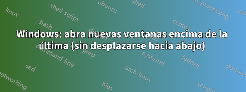 Windows: abra nuevas ventanas encima de la última (sin desplazarse hacia abajo)