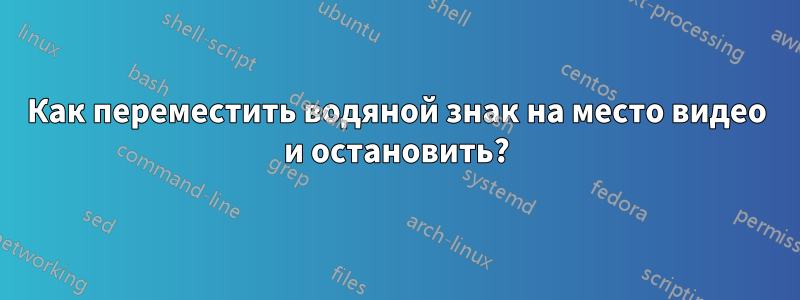 Как переместить водяной знак на место видео и остановить?