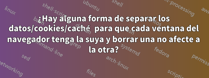 ¿Hay alguna forma de separar los datos/cookies/caché para que cada ventana del navegador tenga la suya y borrar una no afecte a la otra?