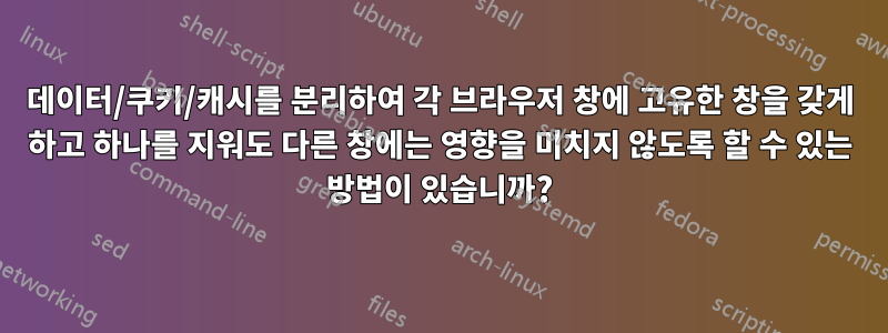 데이터/쿠키/캐시를 분리하여 각 브라우저 창에 고유한 창을 갖게 하고 하나를 지워도 다른 창에는 영향을 미치지 않도록 할 수 있는 방법이 있습니까?