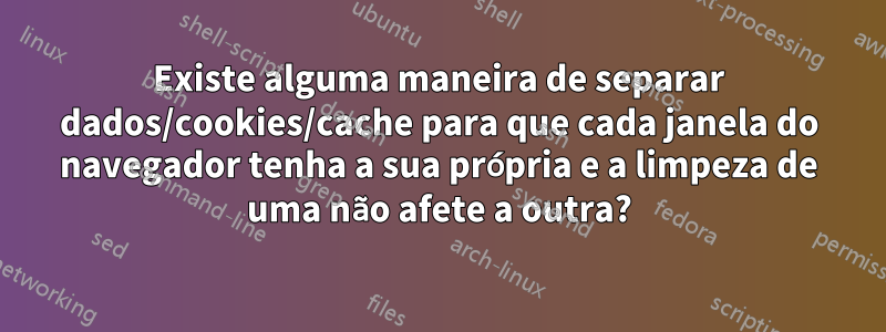 Existe alguma maneira de separar dados/cookies/cache para que cada janela do navegador tenha a sua própria e a limpeza de uma não afete a outra?