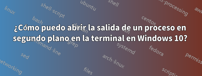 ¿Cómo puedo abrir la salida de un proceso en segundo plano en la terminal en Windows 10?