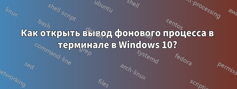 Как открыть вывод фонового процесса в терминале в Windows 10?