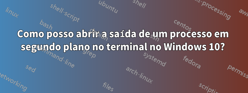 Como posso abrir a saída de um processo em segundo plano no terminal no Windows 10?