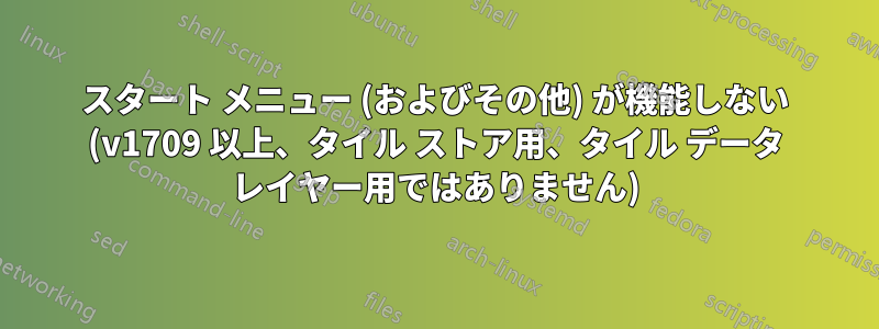 スタート メニュー (およびその他) が機能しない (v1709 以上、タイル ストア用、タイル データ レイヤー用ではありません)