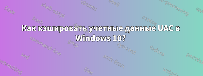 Как кэшировать учетные данные UAC в Windows 10?