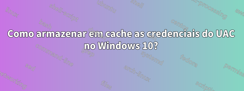 Como armazenar em cache as credenciais do UAC no Windows 10?