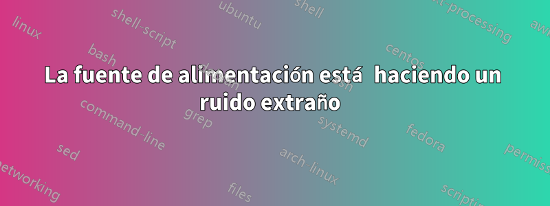 La fuente de alimentación está haciendo un ruido extraño 