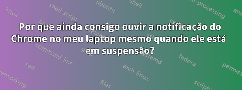 Por que ainda consigo ouvir a notificação do Chrome no meu laptop mesmo quando ele está em suspensão?