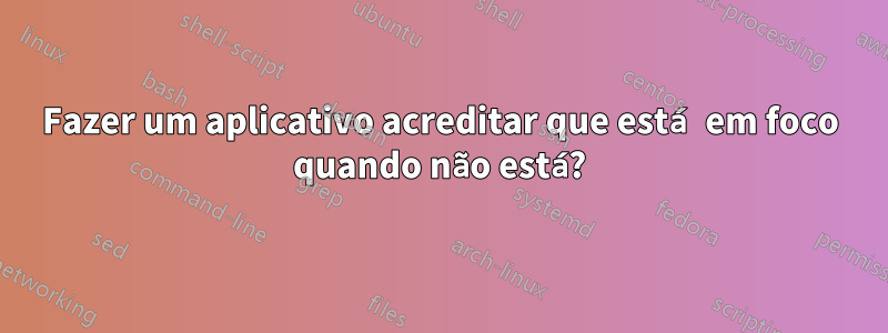 Fazer um aplicativo acreditar que está em foco quando não está?