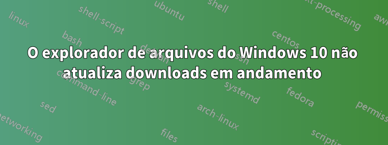 O explorador de arquivos do Windows 10 não atualiza downloads em andamento