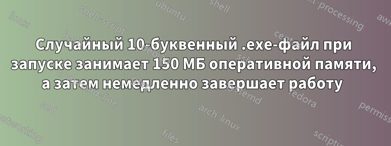 Случайный 10-буквенный .exe-файл при запуске занимает 150 МБ оперативной памяти, а затем немедленно завершает работу 