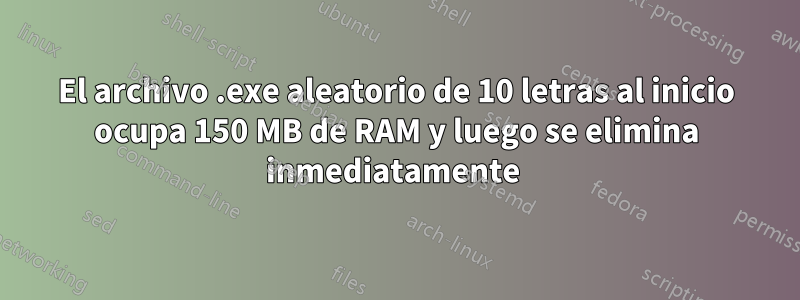 El archivo .exe aleatorio de 10 letras al inicio ocupa 150 MB de RAM y luego se elimina inmediatamente 