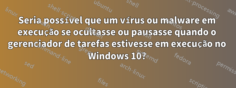 Seria possível que um vírus ou malware em execução se ocultasse ou pausasse quando o gerenciador de tarefas estivesse em execução no Windows 10?