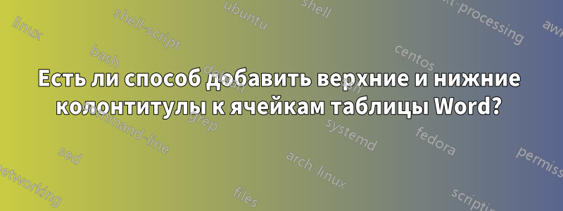 Есть ли способ добавить верхние и нижние колонтитулы к ячейкам таблицы Word?