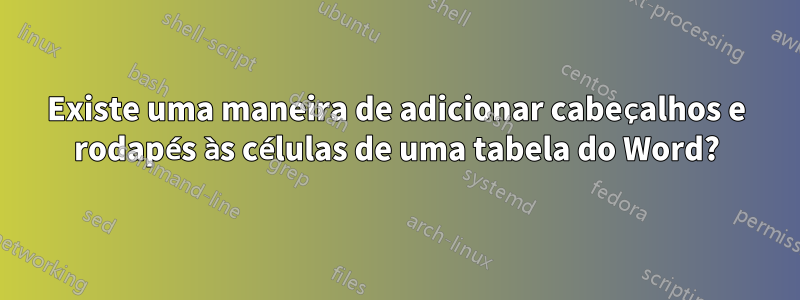 Existe uma maneira de adicionar cabeçalhos e rodapés às células de uma tabela do Word?