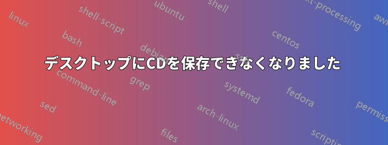 デスクトップにCDを保存できなくなりました